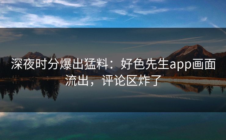 深夜时分爆出猛料：好色先生app画面流出，评论区炸了