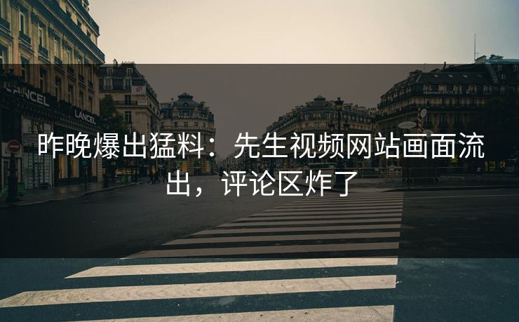 昨晚爆出猛料：先生视频网站画面流出，评论区炸了