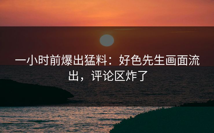 一小时前爆出猛料：好色先生画面流出，评论区炸了