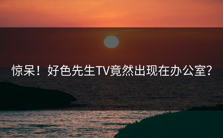 惊呆！好色先生TV竟然出现在办公室？
