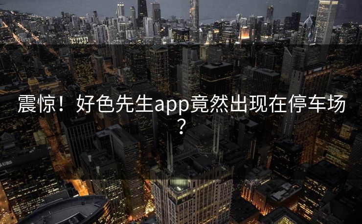 震惊！好色先生app竟然出现在停车场？