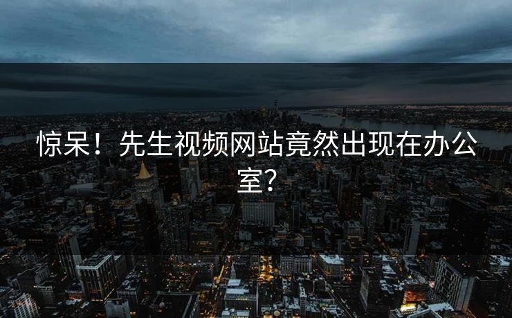 惊呆！先生视频网站竟然出现在办公室？