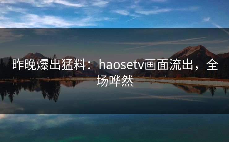 昨晚爆出猛料：haosetv画面流出，全场哗然