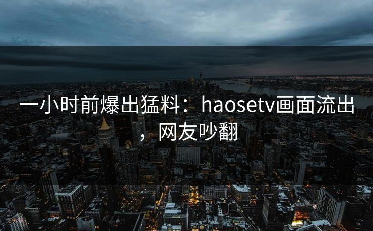 一小时前爆出猛料：haosetv画面流出，网友吵翻