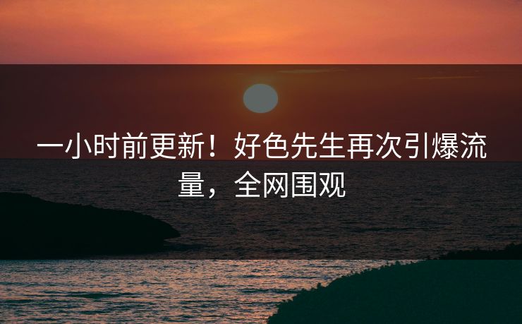 一小时前更新！好色先生再次引爆流量，全网围观