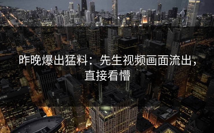 昨晚爆出猛料：先生视频画面流出，直接看懵