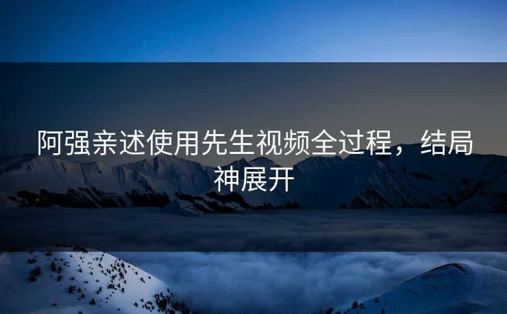 阿强亲述使用先生视频全过程，结局神展开