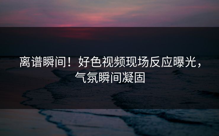 离谱瞬间！好色视频现场反应曝光，气氛瞬间凝固
