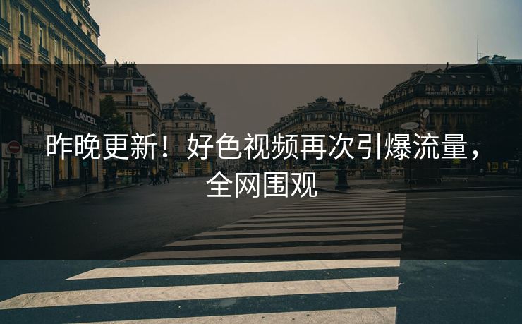 昨晚更新！好色视频再次引爆流量，全网围观
