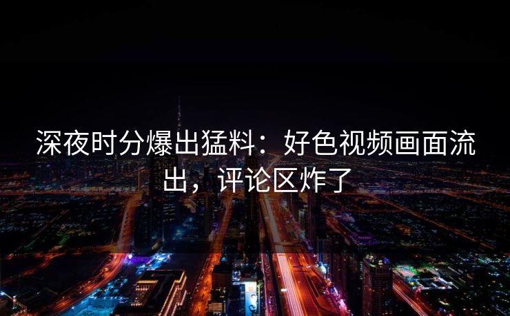 深夜时分爆出猛料：好色视频画面流出，评论区炸了