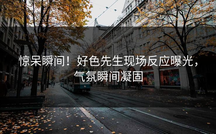 惊呆瞬间！好色先生现场反应曝光，气氛瞬间凝固