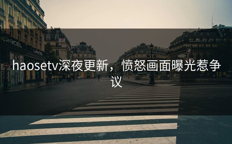 haosetv深夜更新，愤怒画面曝光惹争议