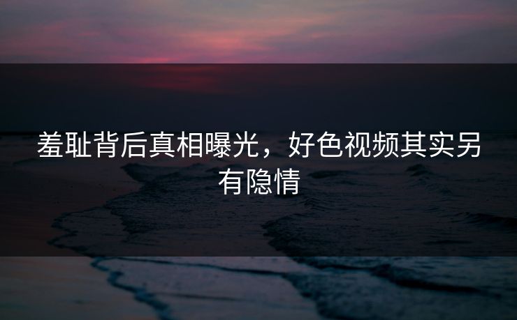 羞耻背后真相曝光，好色视频其实另有隐情