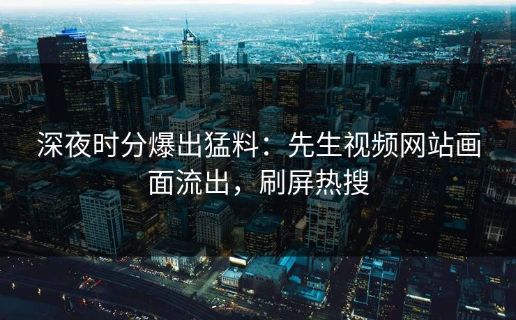 深夜时分爆出猛料：先生视频网站画面流出，刷屏热搜