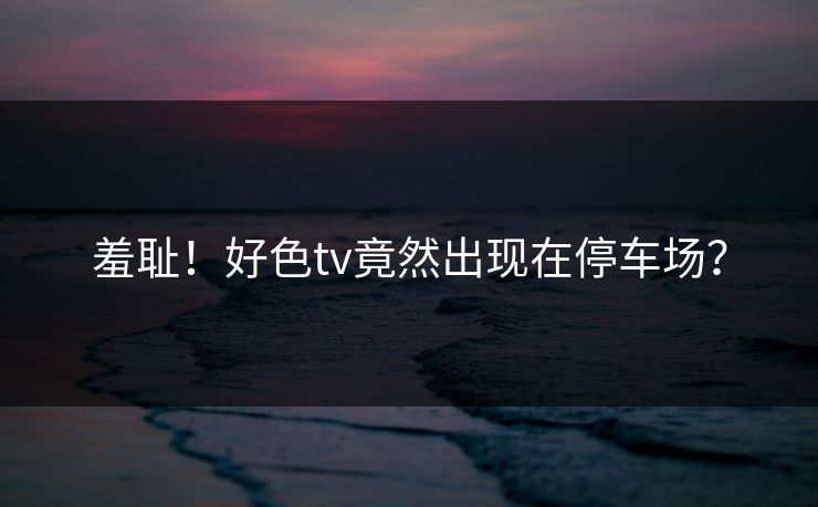 羞耻！好色tv竟然出现在停车场？