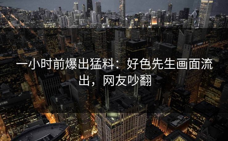 一小时前爆出猛料：好色先生画面流出，网友吵翻