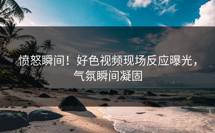 愤怒瞬间！好色视频现场反应曝光，气氛瞬间凝固