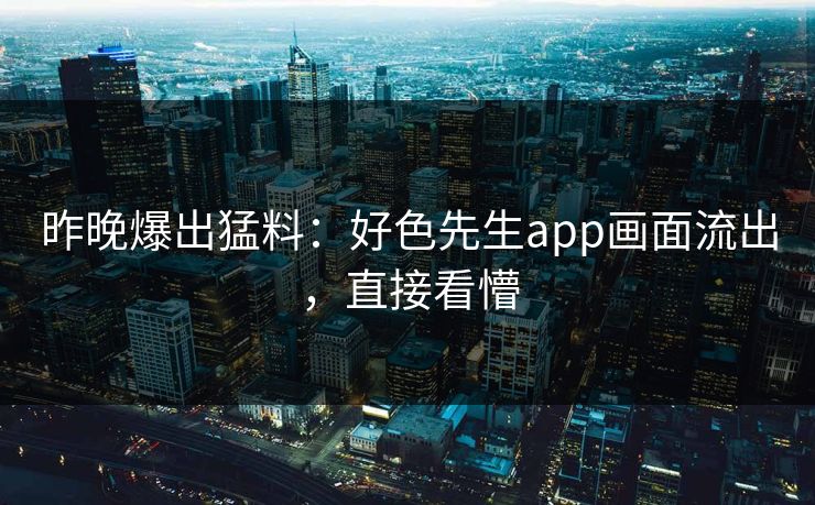 昨晚爆出猛料：好色先生app画面流出，直接看懵