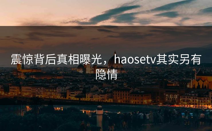 震惊背后真相曝光，haosetv其实另有隐情