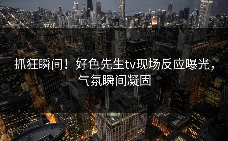 抓狂瞬间！好色先生tv现场反应曝光，气氛瞬间凝固