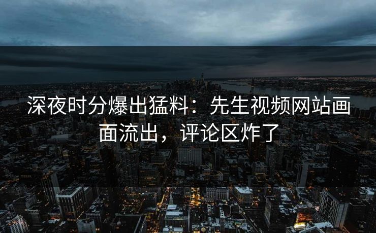 深夜时分爆出猛料：先生视频网站画面流出，评论区炸了