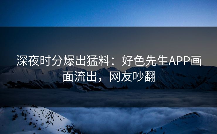 深夜时分爆出猛料：好色先生APP画面流出，网友吵翻