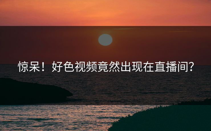 惊呆！好色视频竟然出现在直播间？