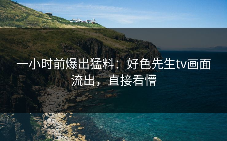 一小时前爆出猛料：好色先生tv画面流出，直接看懵