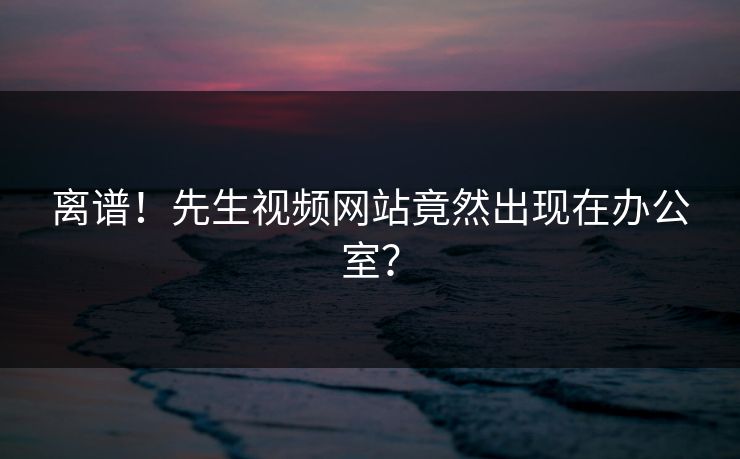 离谱！先生视频网站竟然出现在办公室？