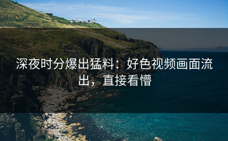 深夜时分爆出猛料：好色视频画面流出，直接看懵
