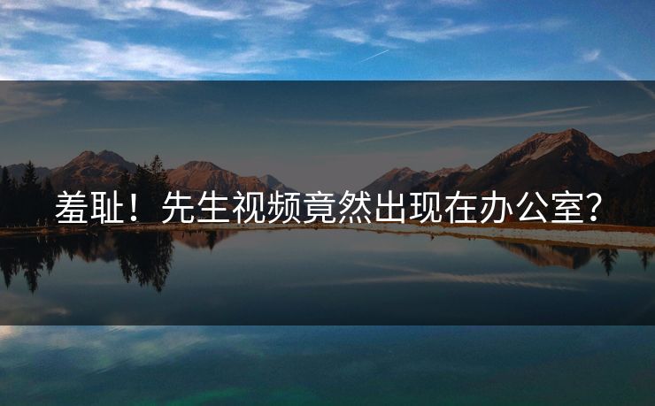 羞耻！先生视频竟然出现在办公室？