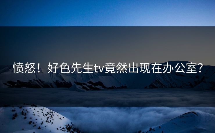 愤怒！好色先生tv竟然出现在办公室？