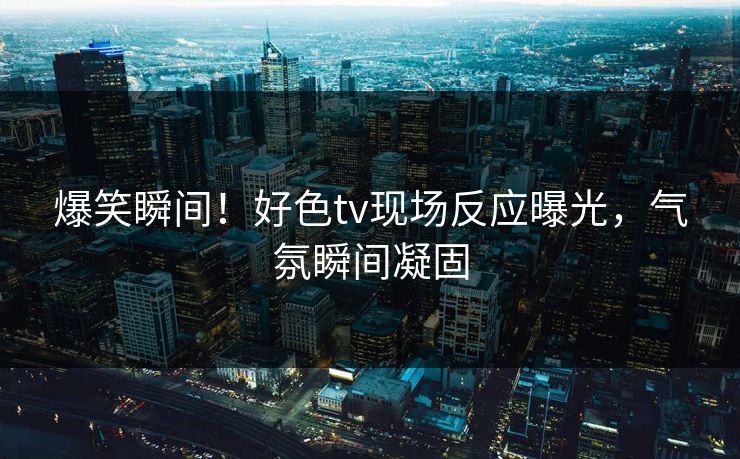 爆笑瞬间！好色tv现场反应曝光，气氛瞬间凝固