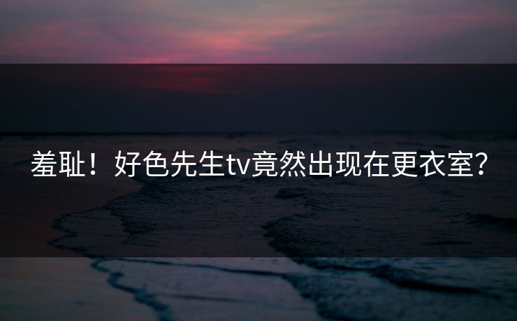 羞耻！好色先生tv竟然出现在更衣室？
