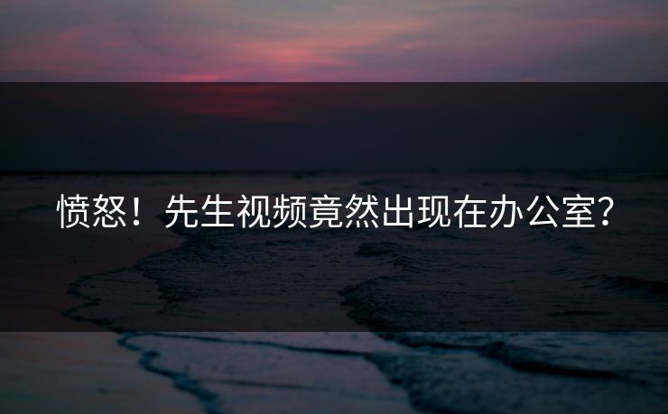 愤怒！先生视频竟然出现在办公室？