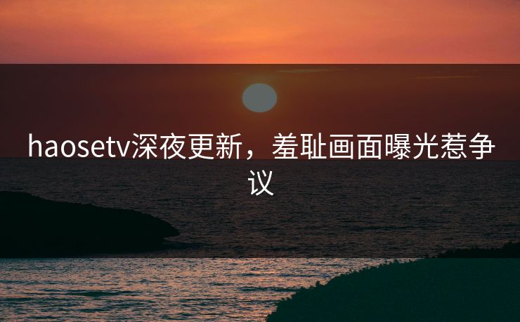 haosetv深夜更新，羞耻画面曝光惹争议