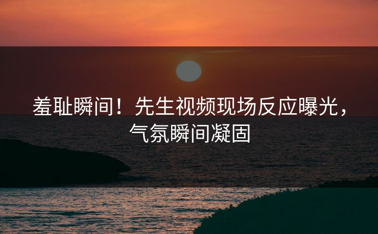 羞耻瞬间！先生视频现场反应曝光，气氛瞬间凝固