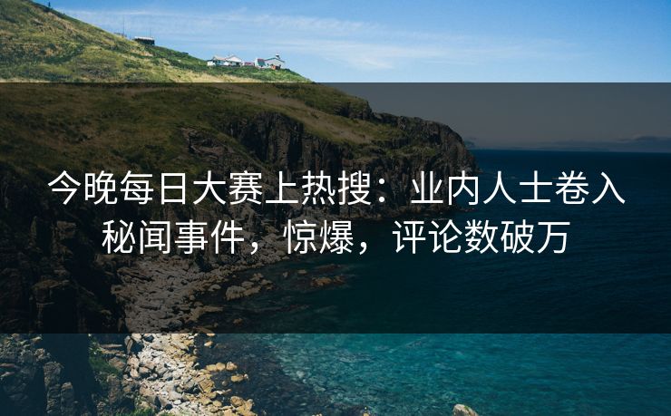 今晚每日大赛上热搜：业内人士卷入秘闻事件，惊爆，评论数破万
