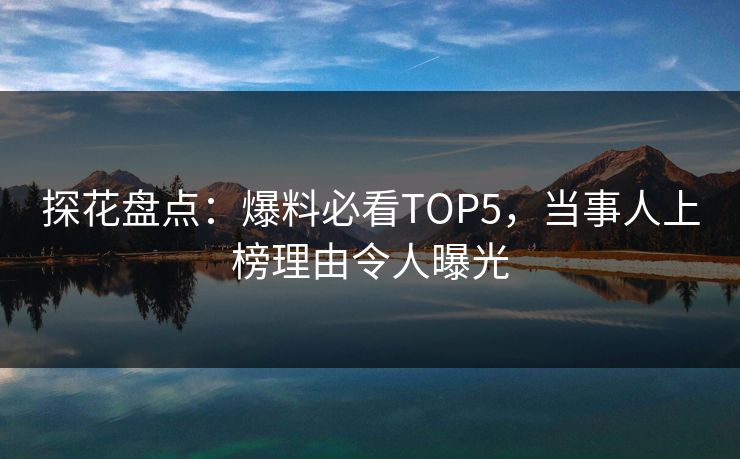 探花盘点：爆料必看TOP5，当事人上榜理由令人曝光