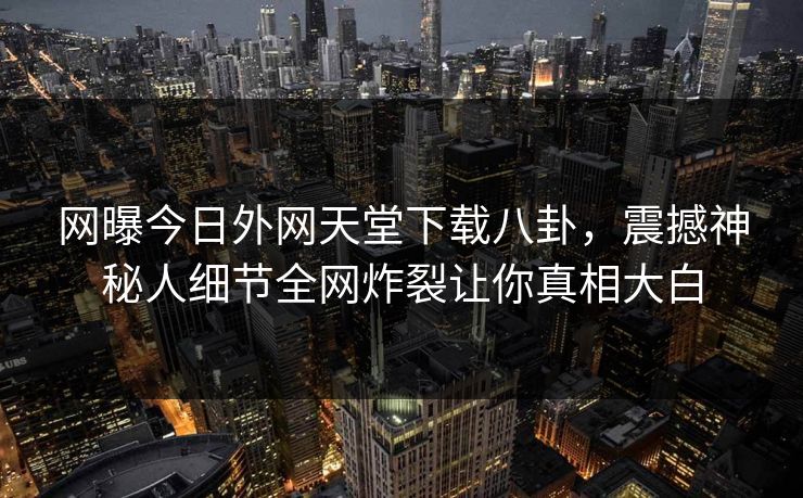 网曝今日外网天堂下载八卦，震撼神秘人细节全网炸裂让你真相大白