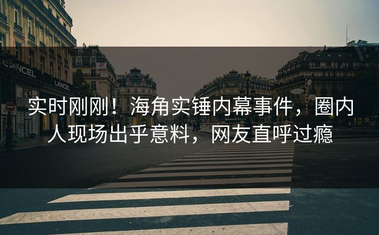 实时刚刚！海角实锤内幕事件，圈内人现场出乎意料，网友直呼过瘾