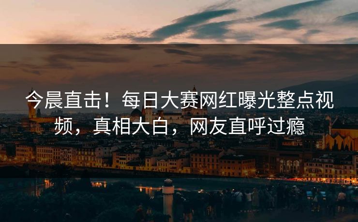 今晨直击！每日大赛网红曝光整点视频，真相大白，网友直呼过瘾