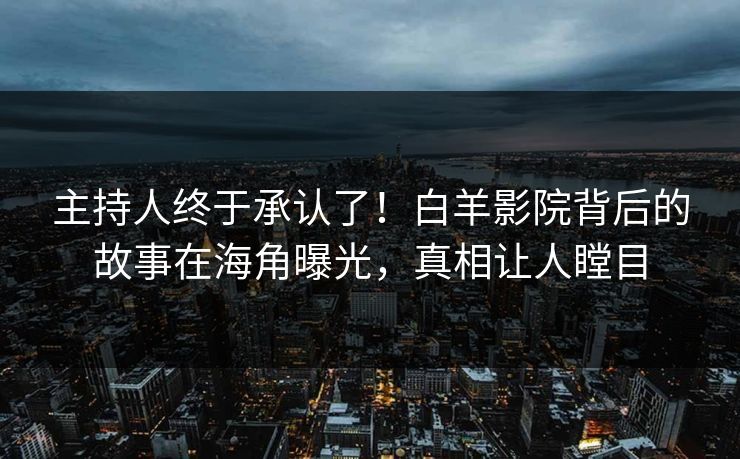 主持人终于承认了！白羊影院背后的故事在海角曝光，真相让人瞠目