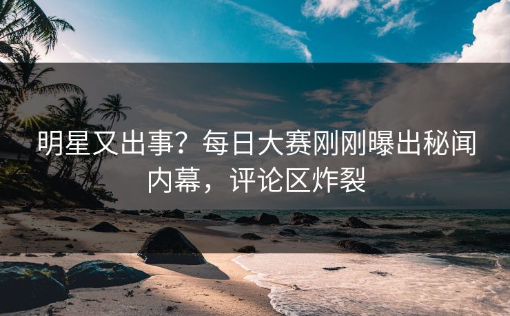 明星又出事？每日大赛刚刚曝出秘闻内幕，评论区炸裂