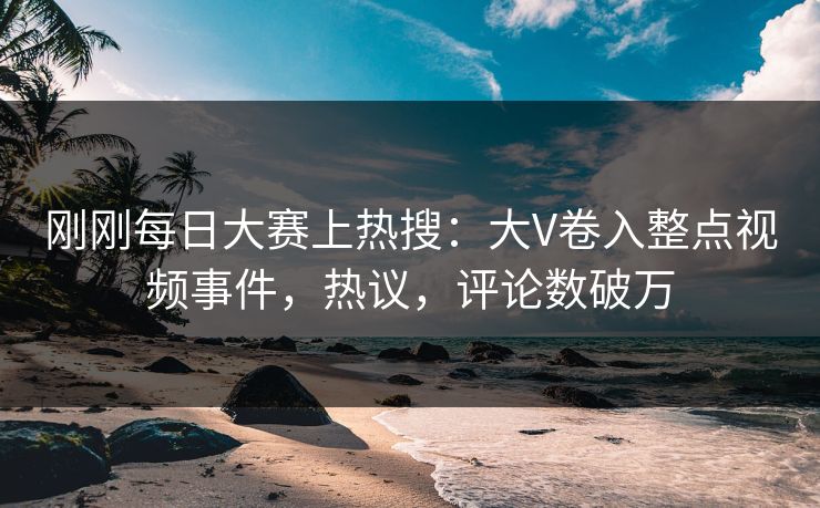 刚刚每日大赛上热搜：大V卷入整点视频事件，热议，评论数破万