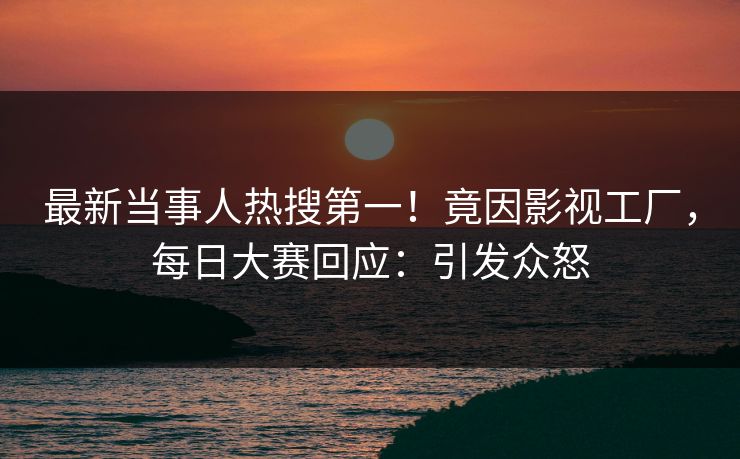 最新当事人热搜第一！竟因影视工厂，每日大赛回应：引发众怒