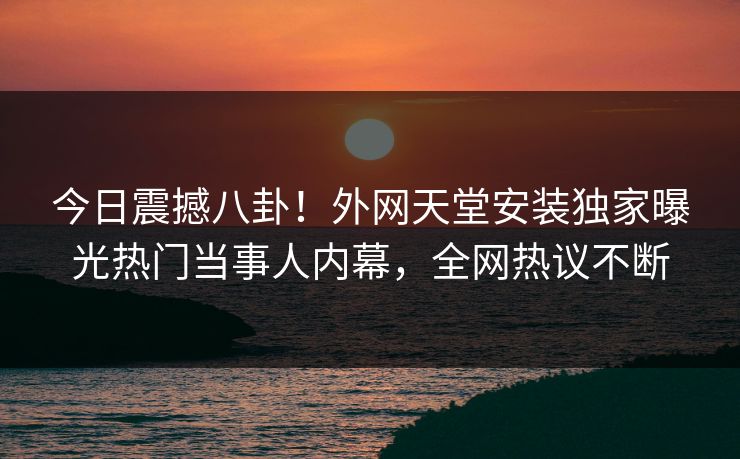 今日震撼八卦！外网天堂安装独家曝光热门当事人内幕，全网热议不断