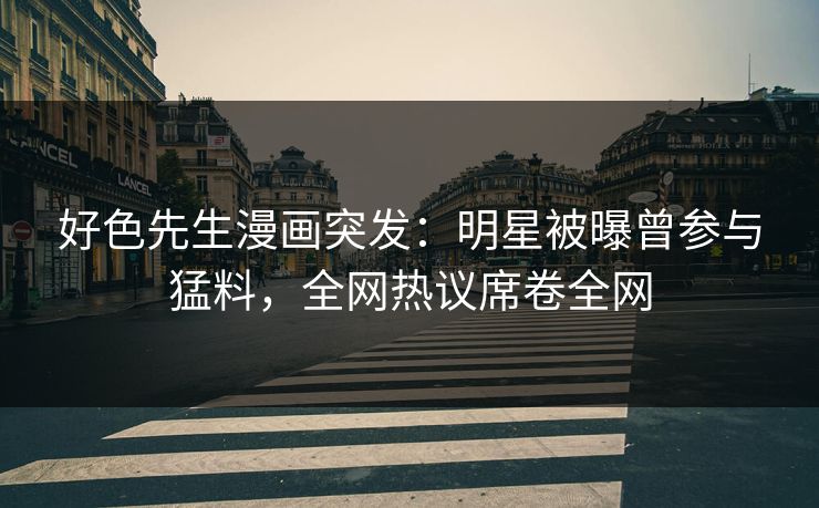 好色先生漫画突发：明星被曝曾参与猛料，全网热议席卷全网