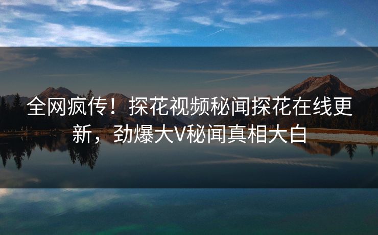 全网疯传！探花视频秘闻探花在线更新，劲爆大V秘闻真相大白