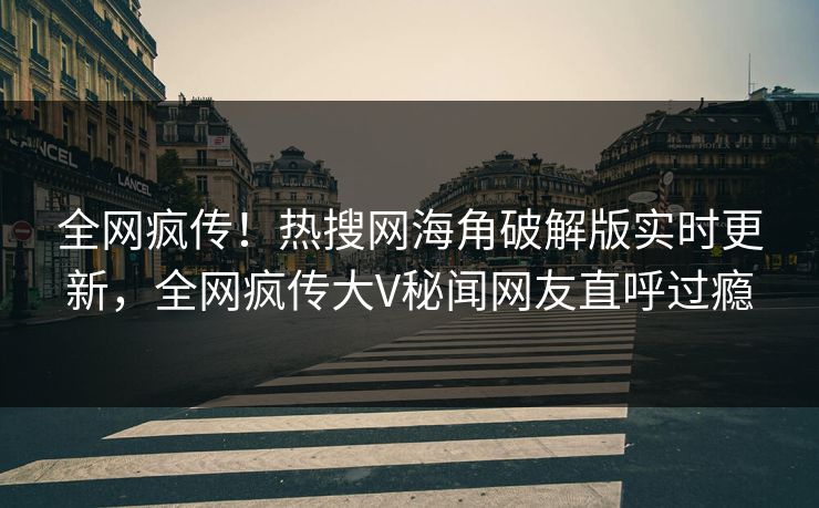 全网疯传！热搜网海角破解版实时更新，全网疯传大V秘闻网友直呼过瘾